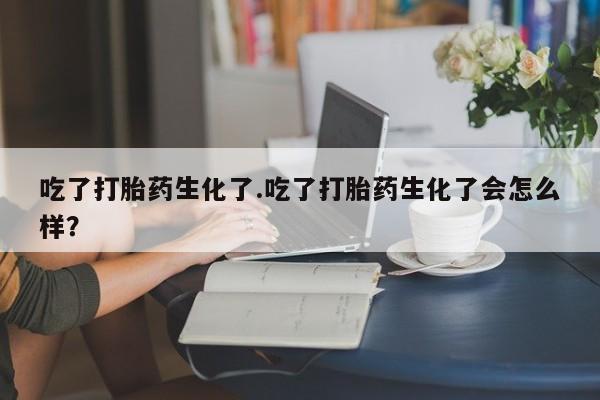 堕胎药网上可以购买吗吃了打胎药生化了.吃了打胎药生化了会怎么样？