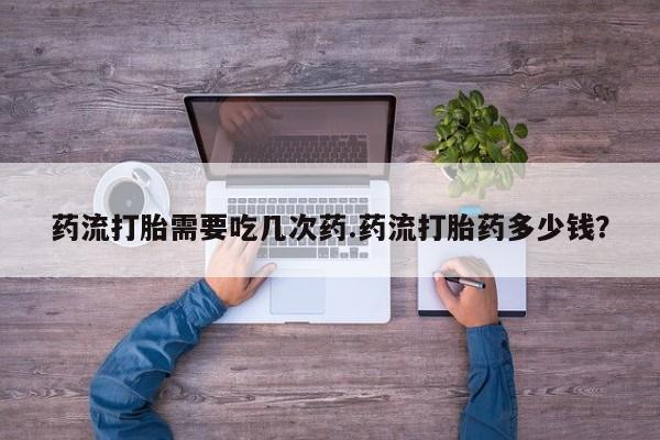 堕胎药网上可以购买吗药流打胎需要吃几次药.药流打胎药多少钱？