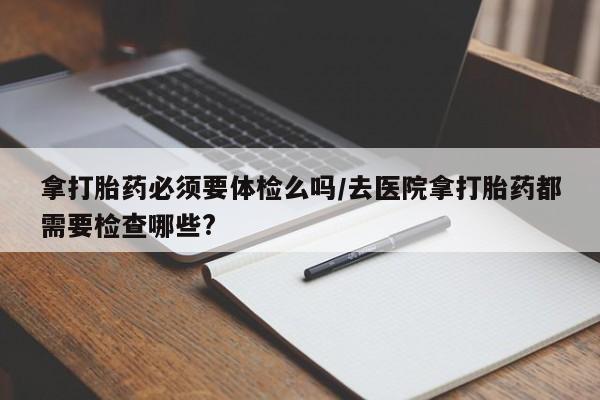 堕胎药网上可以购买吗拿打胎药必须要体检么吗/去医院拿打胎药都需要检查哪些?