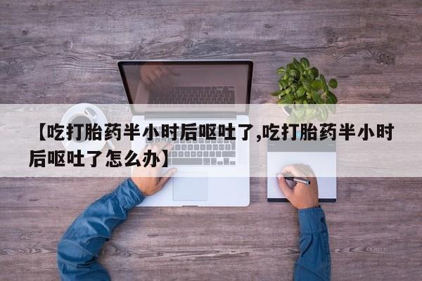 堕胎药网上可以购买吗【吃打胎药半小时后呕吐了,吃打胎药半小时后呕吐了怎么办】
