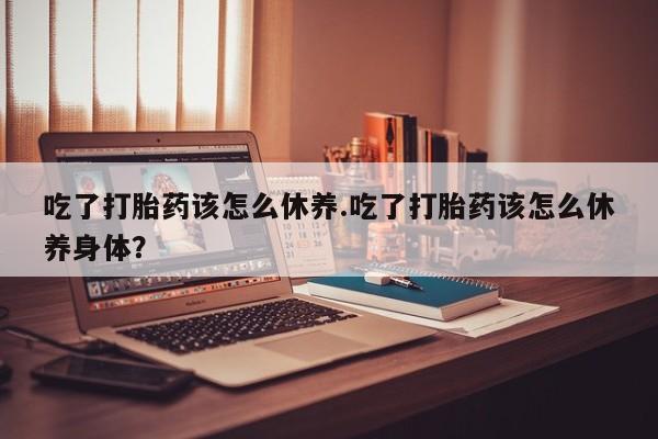 堕胎药网上可以购买吗吃了打胎药该怎么休养.吃了打胎药该怎么休养身体？