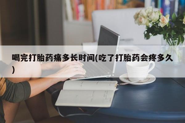 堕胎药网上可以购买吗喝完打胎药痛多长时间(吃了打胎药会疼多久)