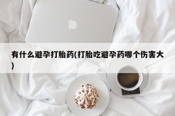 堕胎药网上可以购买吗有什么避孕打胎药(打胎吃避孕药哪个伤害大)