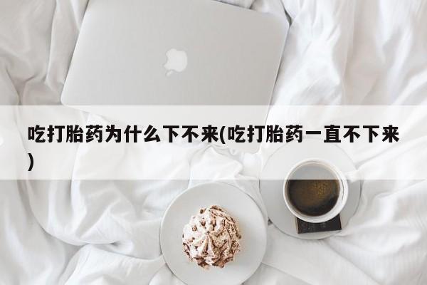 堕胎药网上可以购买吗吃打胎药为什么下不来(吃打胎药一直不下来)