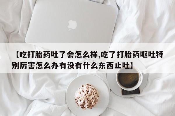 堕胎药网上可以购买吗【吃打胎药吐了会怎么样,吃了打胎药呕吐特别厉害怎么办有没有什么东西止吐】