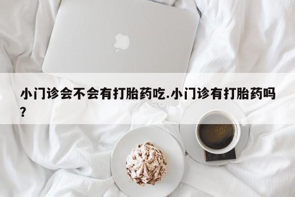 堕胎药网上可以购买吗小门诊会不会有打胎药吃.小门诊有打胎药吗？
