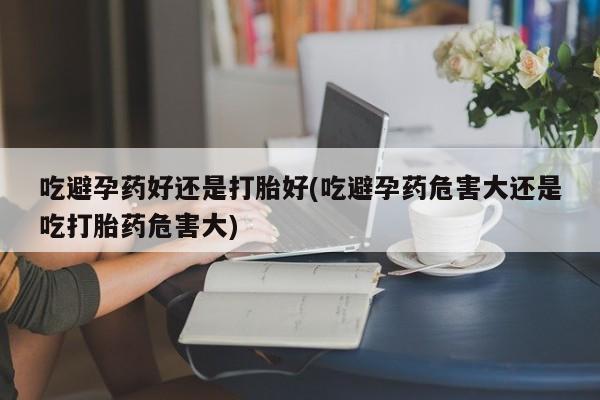 堕胎药网上可以购买吗吃避孕药好还是打胎好(吃避孕药危害大还是吃打胎药危害大)