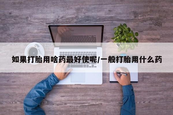 堕胎药网上可以购买吗如果打胎用啥药最好使呢/一般打胎用什么药