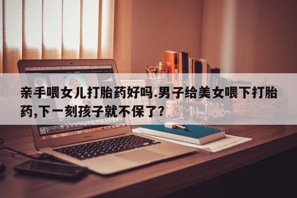 堕胎药网上可以购买吗亲手喂女儿打胎药好吗.男子给美女喂下打胎药,下一刻孩子就不保了？