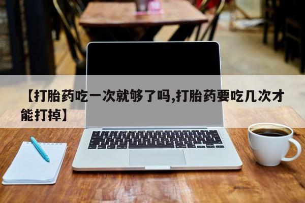 堕胎药网上可以购买吗【打胎药吃一次就够了吗,打胎药要吃几次才能打掉】