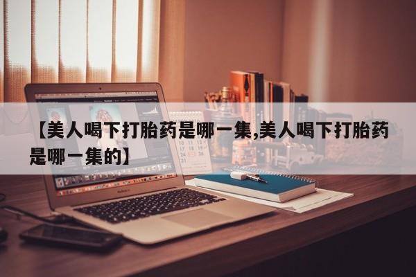 堕胎药网上可以购买吗【美人喝下打胎药是哪一集,美人喝下打胎药是哪一集的】