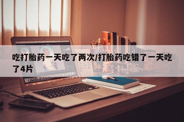 堕胎药网上可以购买吗吃打胎药一天吃了两次/打胎药吃错了一天吃了4片