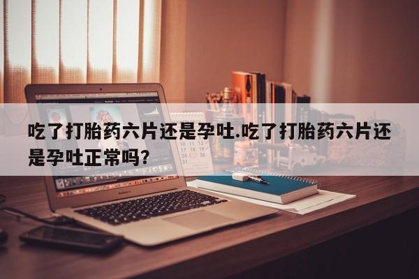 堕胎药网上可以购买吗吃了打胎药六片还是孕吐.吃了打胎药六片还是孕吐正常吗？