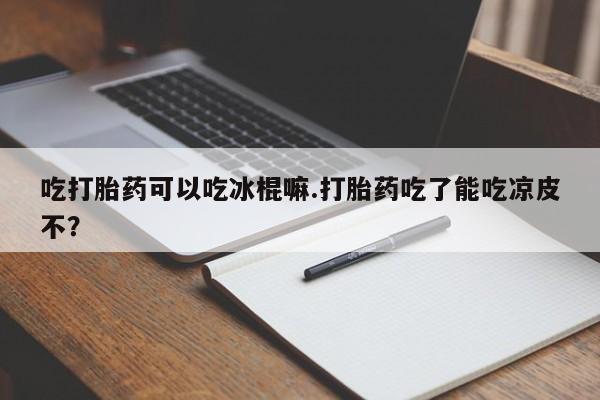 堕胎药网上可以购买吗吃打胎药可以吃冰棍嘛.打胎药吃了能吃凉皮不？