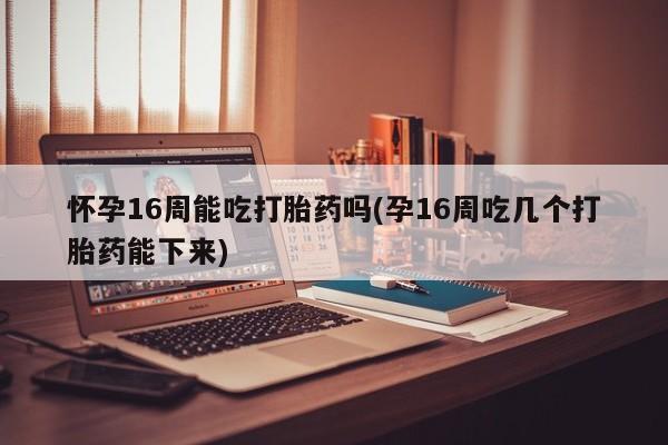 堕胎药网上可以购买吗怀孕16周能吃打胎药吗(孕16周吃几个打胎药能下来)