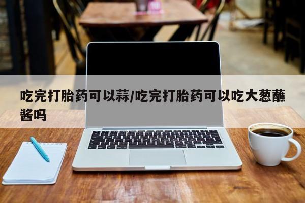堕胎药网上可以购买吗吃完打胎药可以蒜/吃完打胎药可以吃大葱蘸酱吗