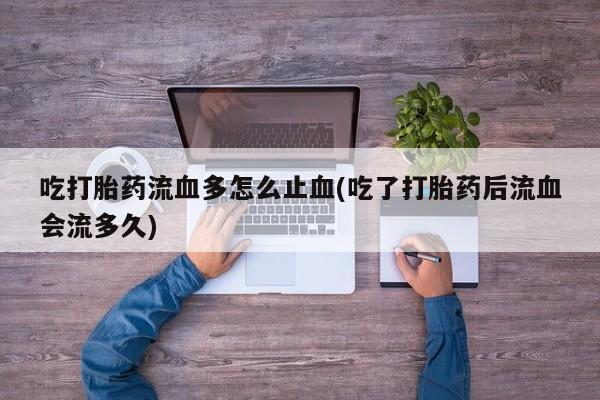 堕胎药网上可以购买吗吃打胎药流血多怎么止血(吃了打胎药后流血会流多久)