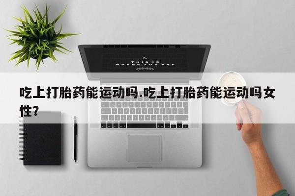 堕胎药网上可以购买吗吃上打胎药能运动吗.吃上打胎药能运动吗女性？