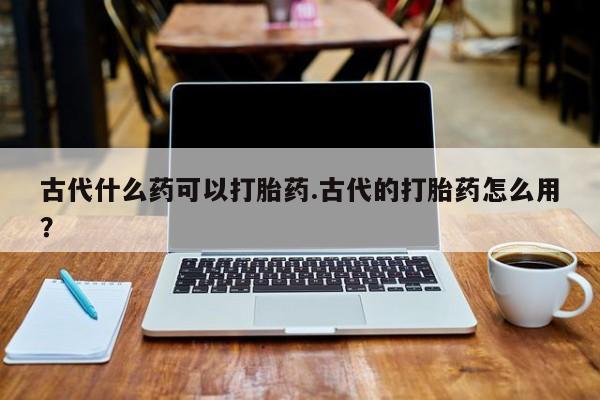 堕胎药网上可以购买吗古代什么药可以打胎药.古代的打胎药怎么用？