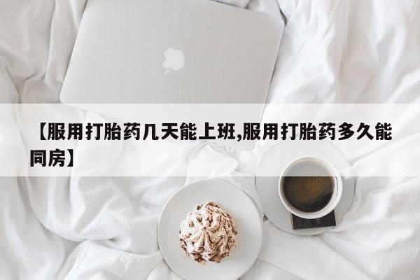 堕胎药网上可以购买吗【服用打胎药几天能上班,服用打胎药多久能同房】