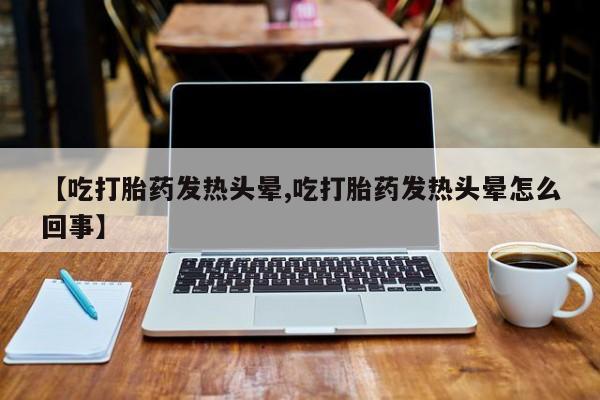 堕胎药网上可以购买吗【吃打胎药发热头晕,吃打胎药发热头晕怎么回事】