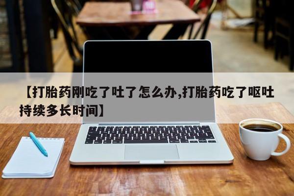 堕胎药网上可以购买吗【打胎药刚吃了吐了怎么办,打胎药吃了呕吐持续多长时间】