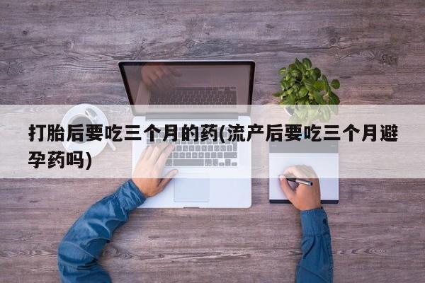 堕胎药网上可以购买吗打胎后要吃三个月的药(流产后要吃三个月避孕药吗)