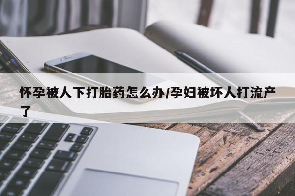 堕胎药网上可以购买吗怀孕被人下打胎药怎么办/孕妇被坏人打流产了