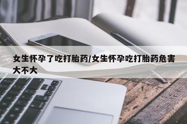 堕胎药网上可以购买吗女生怀孕了吃打胎药/女生怀孕吃打胎药危害大不大