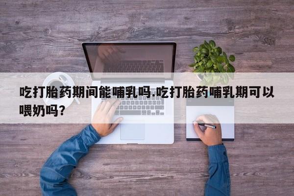 堕胎药网上可以购买吗吃打胎药期间能哺乳吗.吃打胎药哺乳期可以喂奶吗？