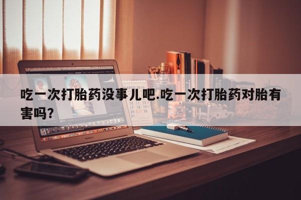 堕胎药网上可以购买吗吃一次打胎药没事儿吧.吃一次打胎药对胎有害吗？