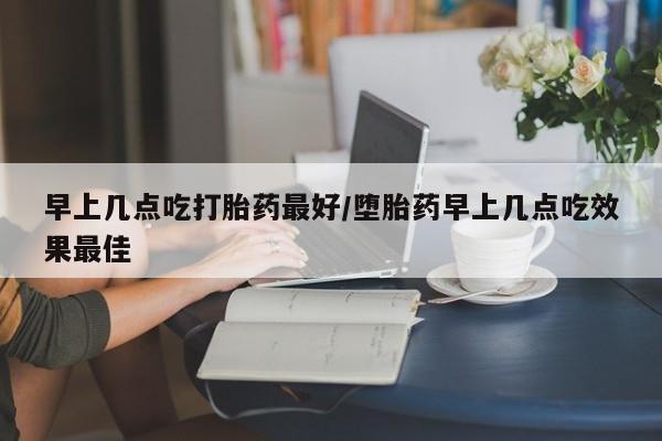 堕胎药网上可以购买吗早上几点吃打胎药最好/堕胎药早上几点吃效果最佳
